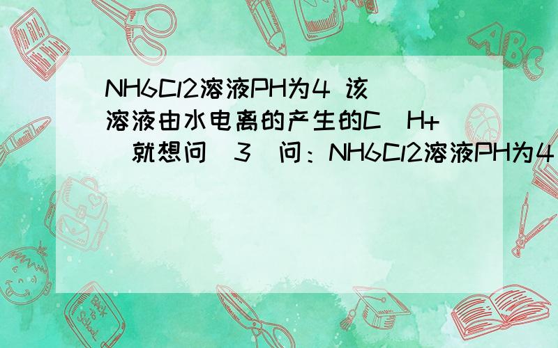 NH6Cl2溶液PH为4 该溶液由水电离的产生的C（H+）就想问（3）问：NH6Cl2溶液PH为4  该溶液由水电离的产生的C（H+）____离子浓度大小顺序_______________