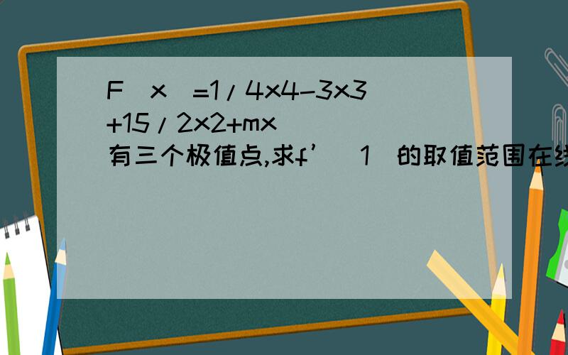 F(x)=1/4x4-3x3+15/2x2+mx    有三个极值点,求f’（1）的取值范围在线等,等式右边是1/4乘以x的4次方,减去3乘以x的3次方,加上15/2乘以x的2次方,加上mx,求F（X）在X=1处的导数的范围,这是一道高三数学题