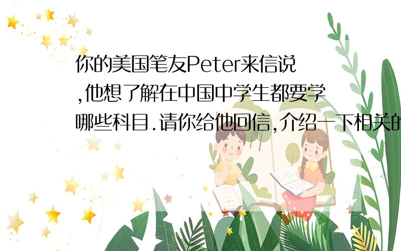 你的美国笔友Peter来信说,他想了解在中国中学生都要学哪些科目.请你给他回信,介绍一下相关的情况.不少于60词