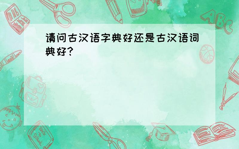 请问古汉语字典好还是古汉语词典好?