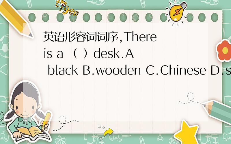 英语形容词词序,There is a （ ）desk.A black B.wooden C.Chinese D.samll是让你ABCD排序……=v= 哪位会做的帮个忙加个理由~