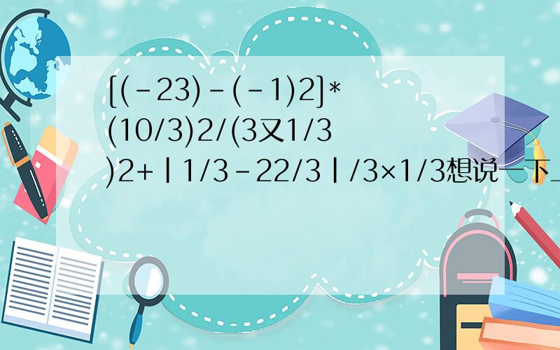 [(-23)-(-1)2]*(10/3)2/(3又1/3)2+|1/3-22/3|/3×1/3想说一下上面的题目是错的，正确：[(-2)^3-(-1)^2]*(10/3)^2/(3又1/3)^2+|1/3-2^2/3|/3×1/3