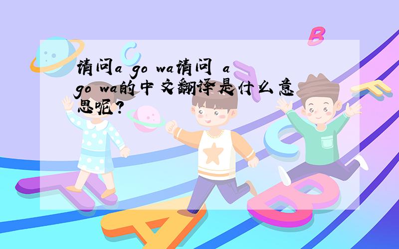 请问a go wa请问 a go wa的中文翻译是什么意思呢?