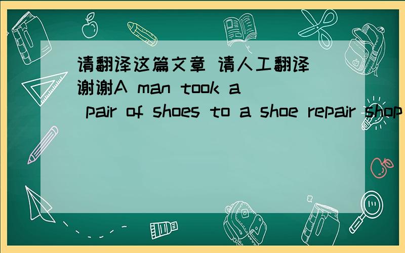 请翻译这篇文章 请人工翻译 谢谢A man took a pair of shoes to a shoe repair shop and said to the shoemaker, “I’d like you to repair these shoes for me, please.”“Certainly, sir.” the shoemaker said.“When will they be ready?”