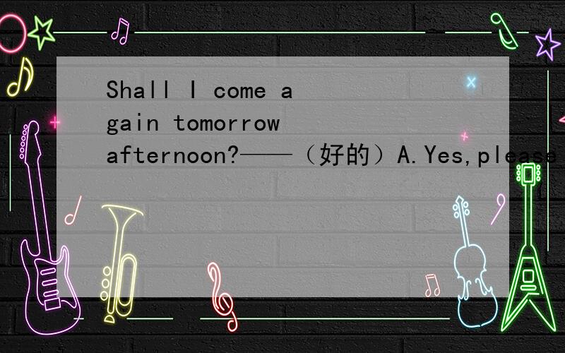 Shall I come again tomorrow afternoon?——（好的）A.Yes,please B.you will为什么选AB.Yes,you will