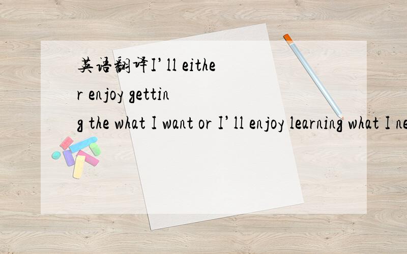 英语翻译I’ll either enjoy getting the what I want or I’ll enjoy learning what I need to get what I want or better.