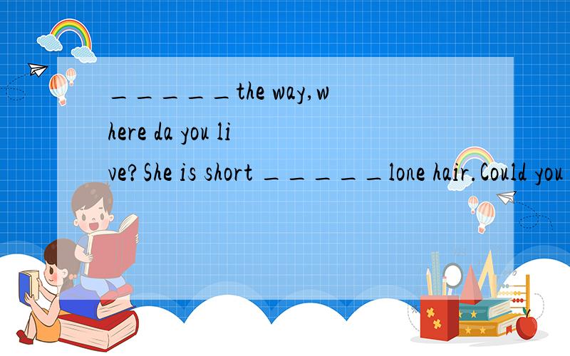 _____the way,where da you live?She is short _____lone hair.Could you tell me _____it?