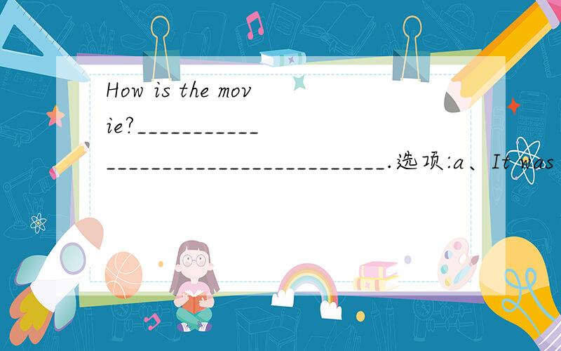 How is the movie?____________________________________.选项:a、It was shown late until midnight.b、It was starred by some famous people.c、I should have stayed home watching TV.d、I sat far away in the corne