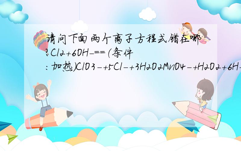 请问下面两个离子方程式错在哪?Cl2+6OH-==（条件：加热）ClO3-+5Cl-+3H2O2MnO4-+H2O2+6H+==2Mn2++3O2↑+4H2O第2个不是已经配平了