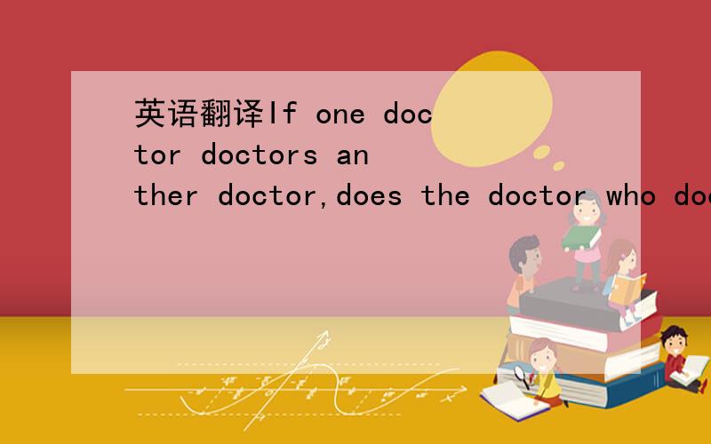 英语翻译If one doctor doctors anther doctor,does the doctor who doctors the doctor doctors the doctor the way the doctor is doctoring doctors?Or does the doctor doctor the way the doctor who doctors doctors?
