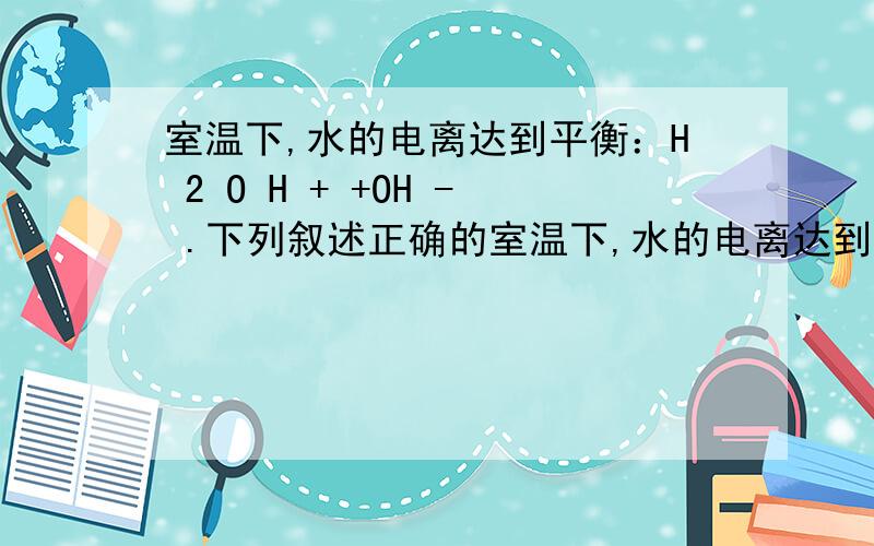 室温下,水的电离达到平衡：H 2 O H + +OH - .下列叙述正确的室温下,水的电离达到平衡：H 2 O H + +OH - .下列叙述正确的是 [b ] A．将水加热,平衡向正反应方向移动,K w 不变 B．向水中加入少量盐酸,