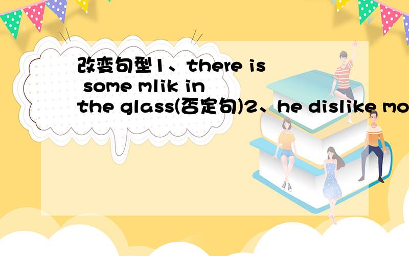 改变句型1、there is some mlik in the glass(否定句)2、he dislike mooncakes.he likes hamburgers(两句合成一句)3、there are (three)boxes of pencils on the table (对换线部分提问)4、l have only (5 yuan) now.(同上)5、there is（ a