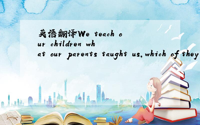 英语翻译We teach our children what our parents taught us,which of they leaned from their parents