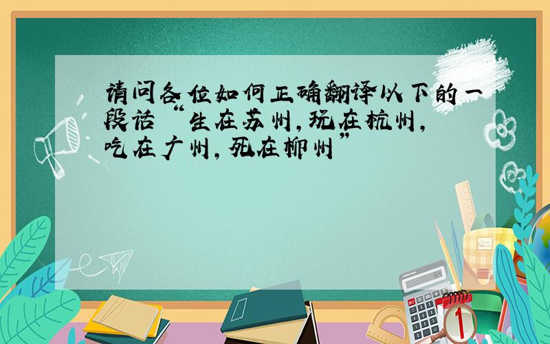 请问各位如何正确翻译以下的一段话 “生在苏州,玩在杭州,吃在广州,死在柳州”