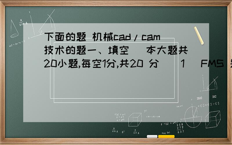下面的题 机械cad/cam技术的题一、填空（ 本大题共20小题,每空1分,共20 分）（1） FMS 是 的缩写.（2） ERP是 的缩写.（3） ASP是 的缩写.（4） CPC是 的缩写.（5） RPM是 的缩写.（6） CRT是 的缩写.