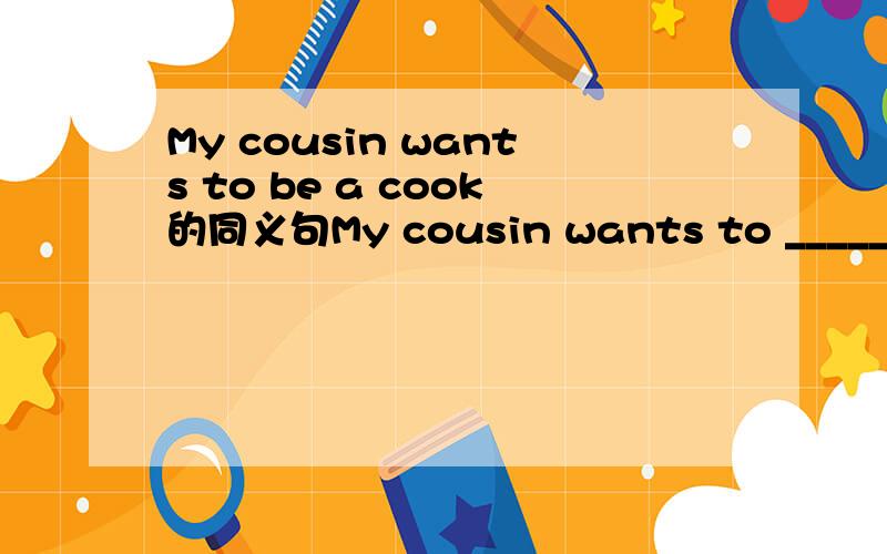 My cousin wants to be a cook的同义句My cousin wants to _____ a cook