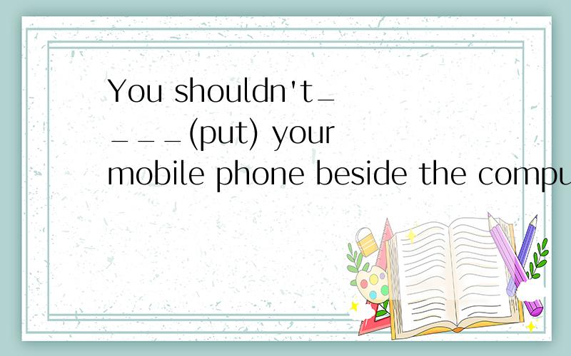 You shouldn't____(put) your mobile phone beside the computer.