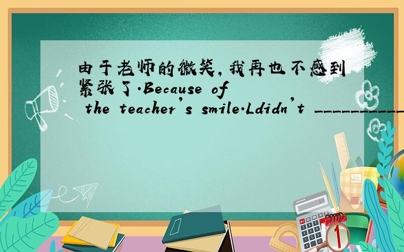 由于老师的微笑,我再也不感到紧张了.Because of the teacher's smile.Ldidn't _______________.