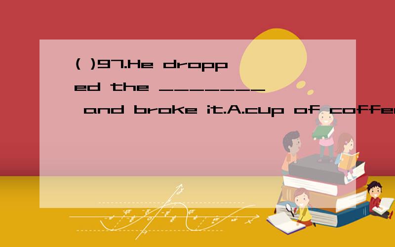 ( )97.He dropped the _______ and broke it.A.cup of coffee B.coffee’s cup C.cup for coffee D.coffee cup