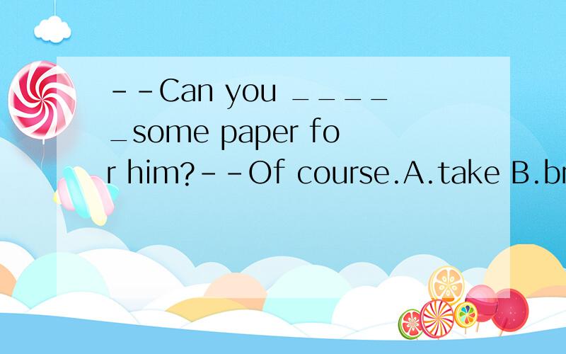 --Can you _____some paper for him?--Of course.A.take B.bring C.get D.carry