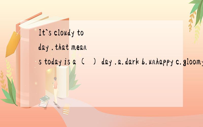 It`s cloudy today .that means today is a ( ) day .a.dark b.unhappy c.gloomy