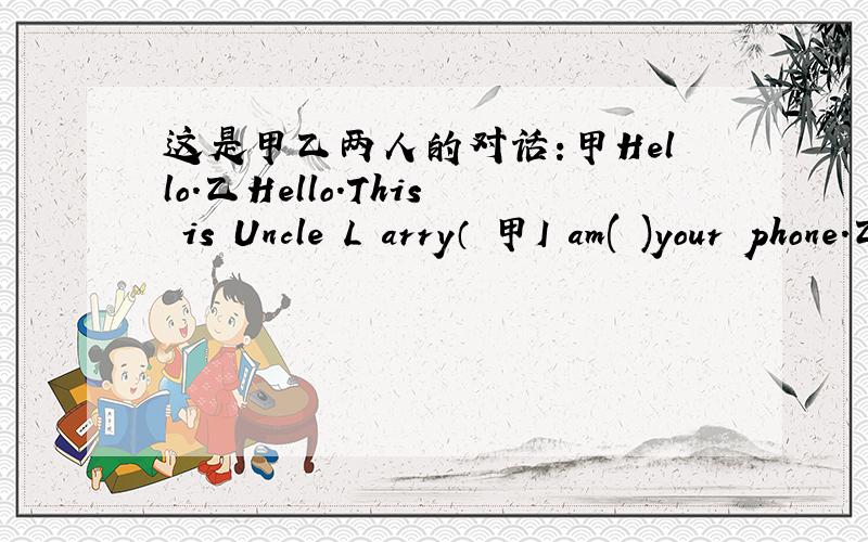 这是甲乙两人的对话:甲Hello.乙Hello.This is Uncle L arry（ 甲I am( )your phone.乙Can I speak to your dad,please?甲Sure.He( )to music.Please( ).乙（ ）.