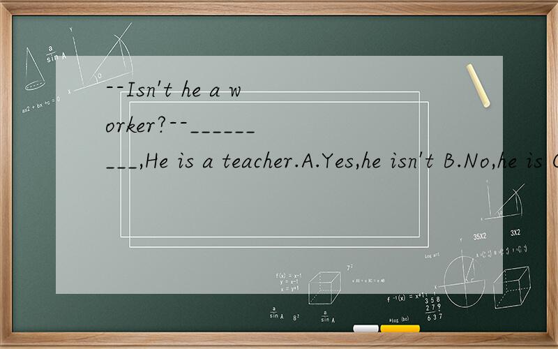 --Isn't he a worker?--_________,He is a teacher.A.Yes,he isn't B.No,he is C.Yes,he is D.No,he isn't