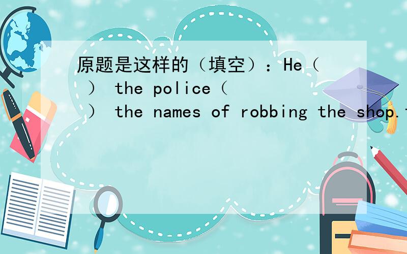 原题是这样的（填空）：He（ ） the police（ ） the names of robbing the shop.该怎么填空