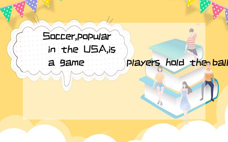 Soccer,popular in the USA,is a game____players hold the ball and run with it.A.that B.where C.which D.what 我想知道为什么不能选A?