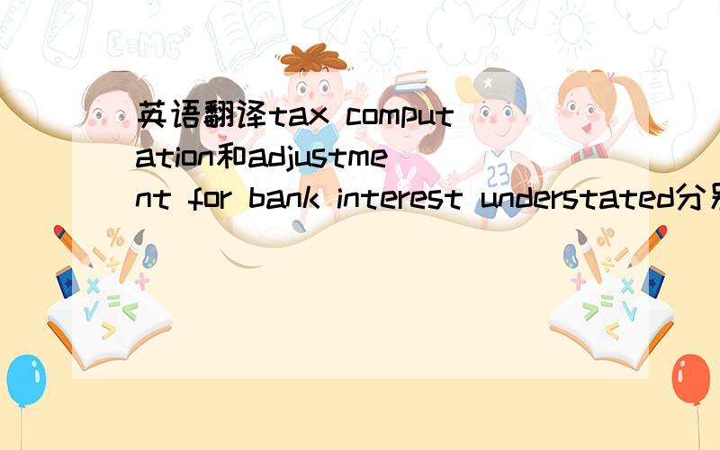 英语翻译tax computation和adjustment for bank interest understated分别是什么意思啊？