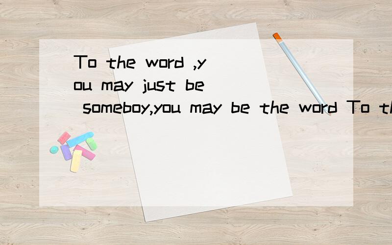 To the word ,you may just be someboy,you may be the word To the word ,you may just be someboy,but to someboy ,you may be the word .英语不好