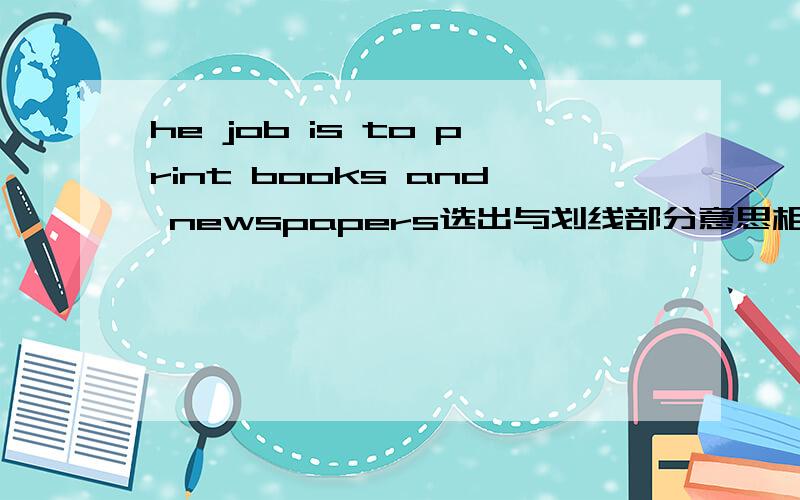 he job is to print books and newspapers选出与划线部分意思相同或相近的选项 划线的是print A write....on paper b.produce ......on paper C.collect.....on paper