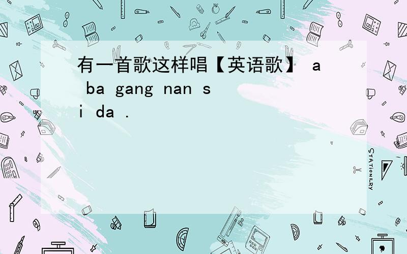 有一首歌这样唱【英语歌】 a ba gang nan si da .