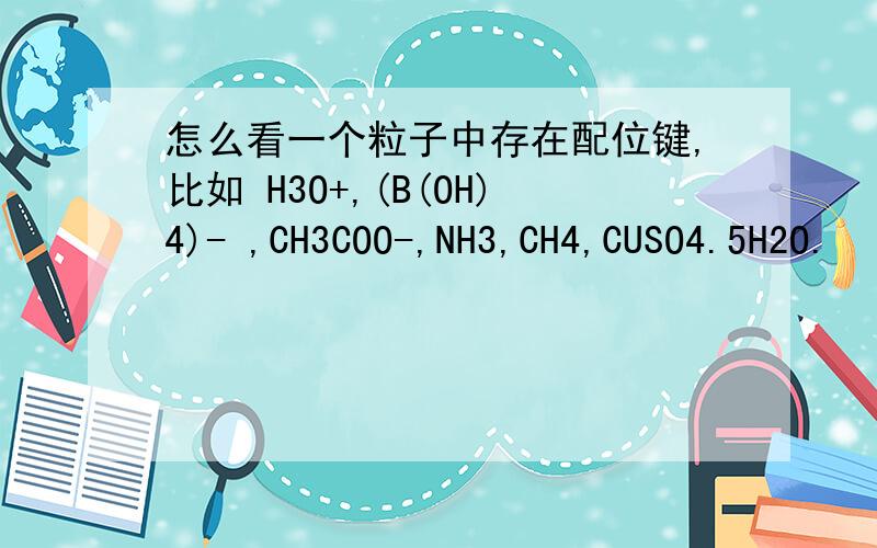 怎么看一个粒子中存在配位键,比如 H3O+,(B(OH)4)- ,CH3COO-,NH3,CH4,CUSO4.5H2O.