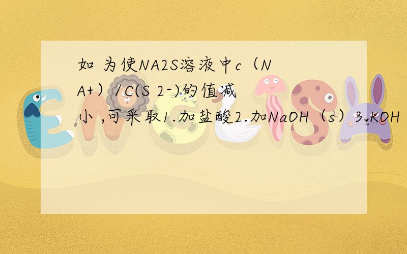 如 为使NA2S溶液中c（NA+）/C(S 2-)的值减小 ,可采取1.加盐酸2.加NaOH（s）3.KOH（S）4.KHS（S）5.水6.通入H2S7.加热前5个都是适量