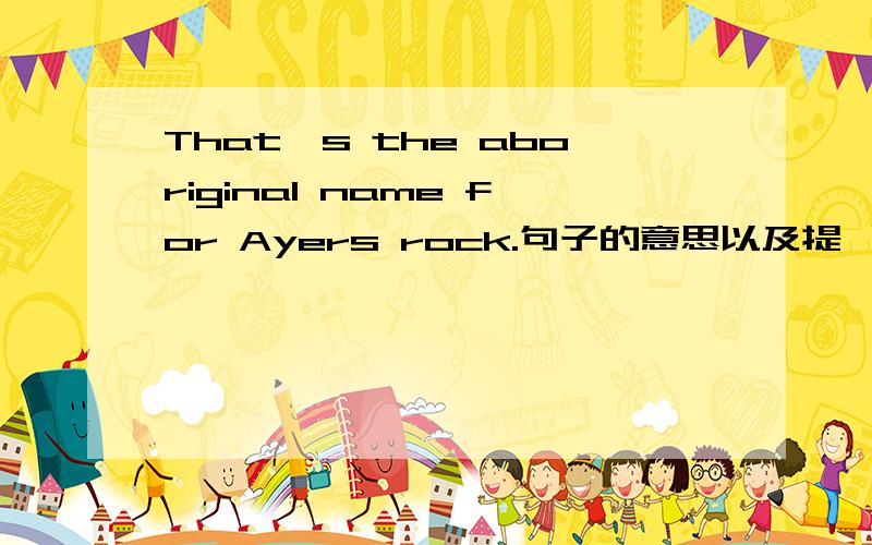 That's the aboriginal name for Ayers rock.句子的意思以及提一下name for..