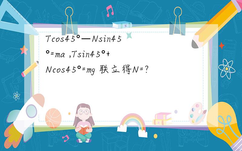 Tcos45°—Nsin45°=ma ,Tsin45°+Ncos45°=mg 联立得N=?