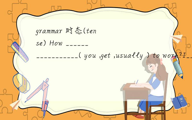 grammar 时态(tense) How _________________( you ,get ,usually ) to work?I______(take) the train every morning.