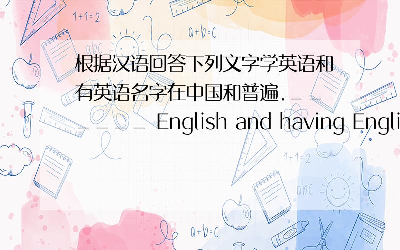 根据汉语回答下列文字学英语和有英语名字在中国和普遍.______ English and having English names are _______ _________ in China.