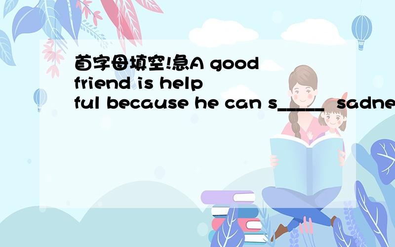 首字母填空!急A good friend is helpful because he can s_____  sadness with you.