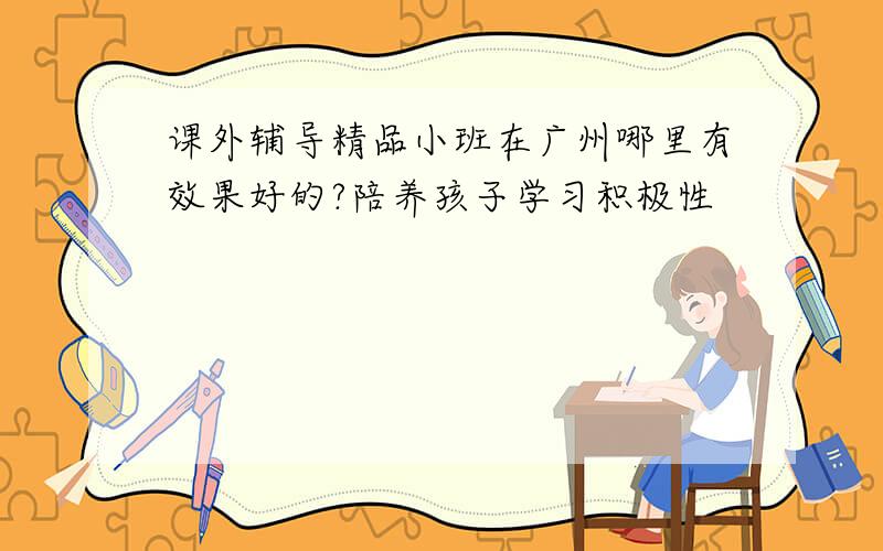 课外辅导精品小班在广州哪里有效果好的?陪养孩子学习积极性