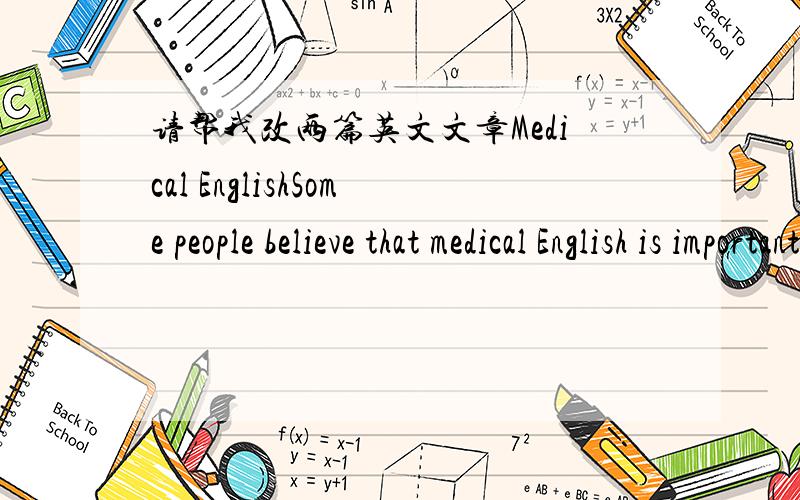 请帮我改两篇英文文章Medical EnglishSome people believe that medical English is important for learning English.In their opinions,if you want to improve your English,you must communicate with other people in normal English and not use medical