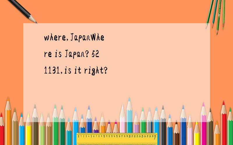 where,JapanWhere is Japan?521131,is it right?