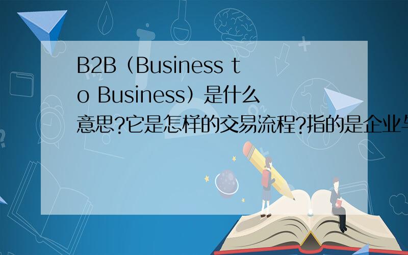 B2B（Business to Business）是什么意思?它是怎样的交易流程?指的是企业与企业之间的交易还是企业与消费者的交易.能举个例子解释下吗?