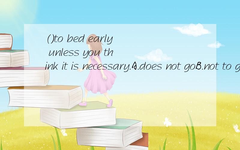 （）to bed early unless you think it is necessary.A.does not goB.not to goC.not goingD.do not go