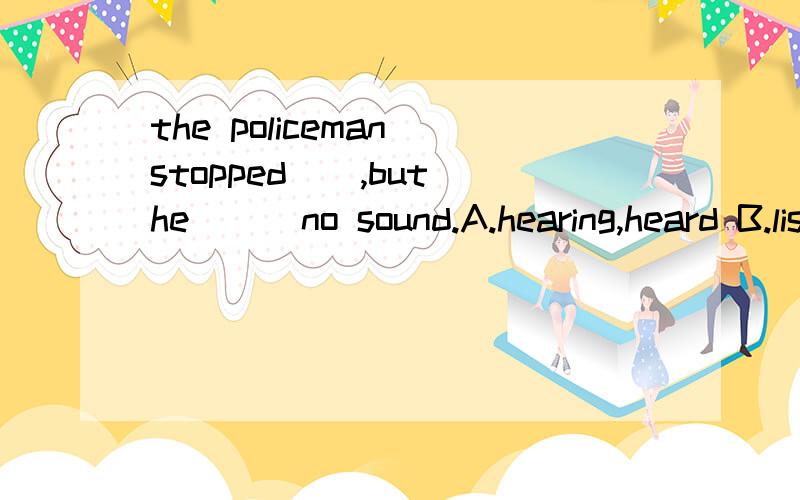 the policeman stopped(),but he () no sound.A.hearing,heard B.listening,listened C.to listen,heard D.listening to,listened to.