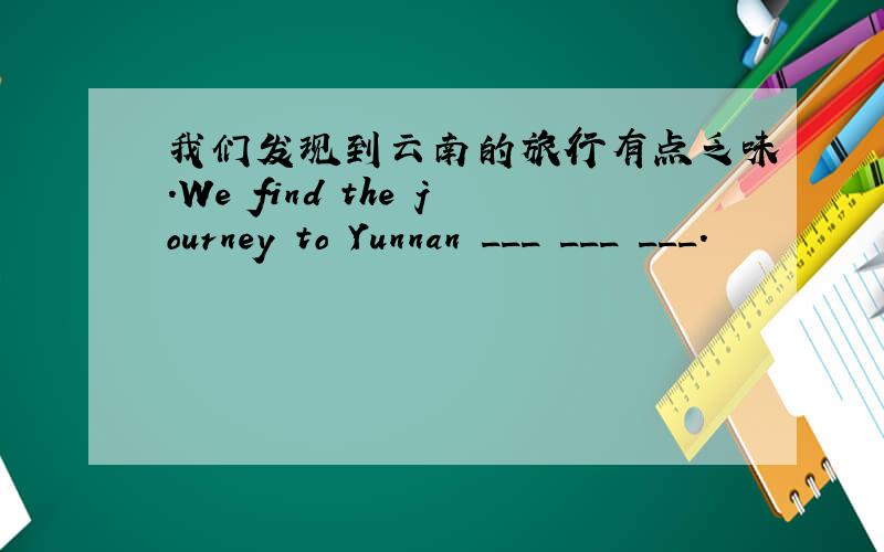 我们发现到云南的旅行有点乏味.We find the journey to Yunnan ___ ___ ___.