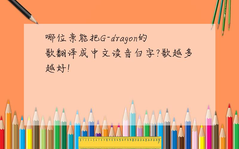 哪位亲能把G-dragon的歌翻译成中文读音白字?歌越多越好!