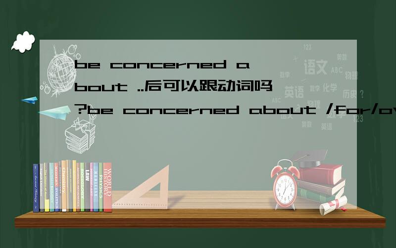 be concerned about ..后可以跟动词吗?be concerned about /for/over sb./sth.书上写这几个都表示 担心,关心.请问about这几个是介词吗?后面可以跟动词吗?如有请举例
