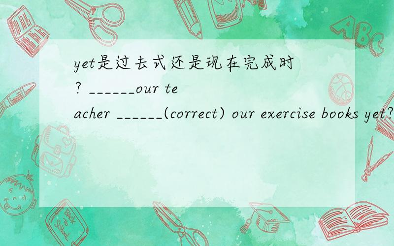 yet是过去式还是现在完成时? ______our teacher ______(correct) our exercise books yet?